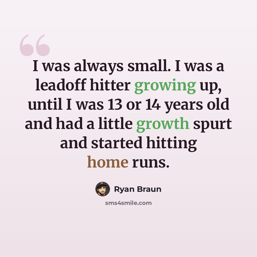 “I was always small. I was a leadoff hitter growing up, until I was 13 or 14 years old and had a little growth spurt and started hitting home runs.” quote by Ryan Braun