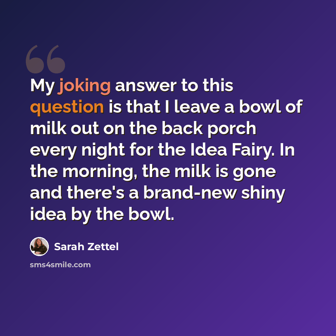 “My joking answer to this question is that I leave a bowl of milk out on the back porch every night for the Idea Fairy. In the morning, the milk is gone and there's a brand-new shiny idea by the bowl.” quote by Sarah Zettel