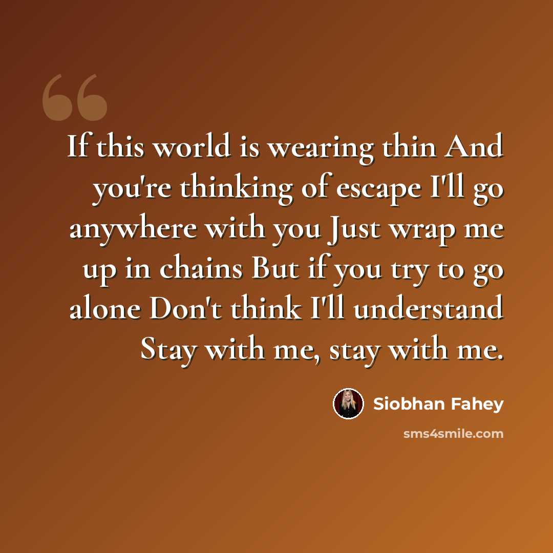 “If this world is wearing thin And you're thinking of escape I'll go anywhere with you Just wrap me up in chains But if you try to go alone Don't think I'll understand Stay with me, stay with me.” quote by Siobhan Fahey
