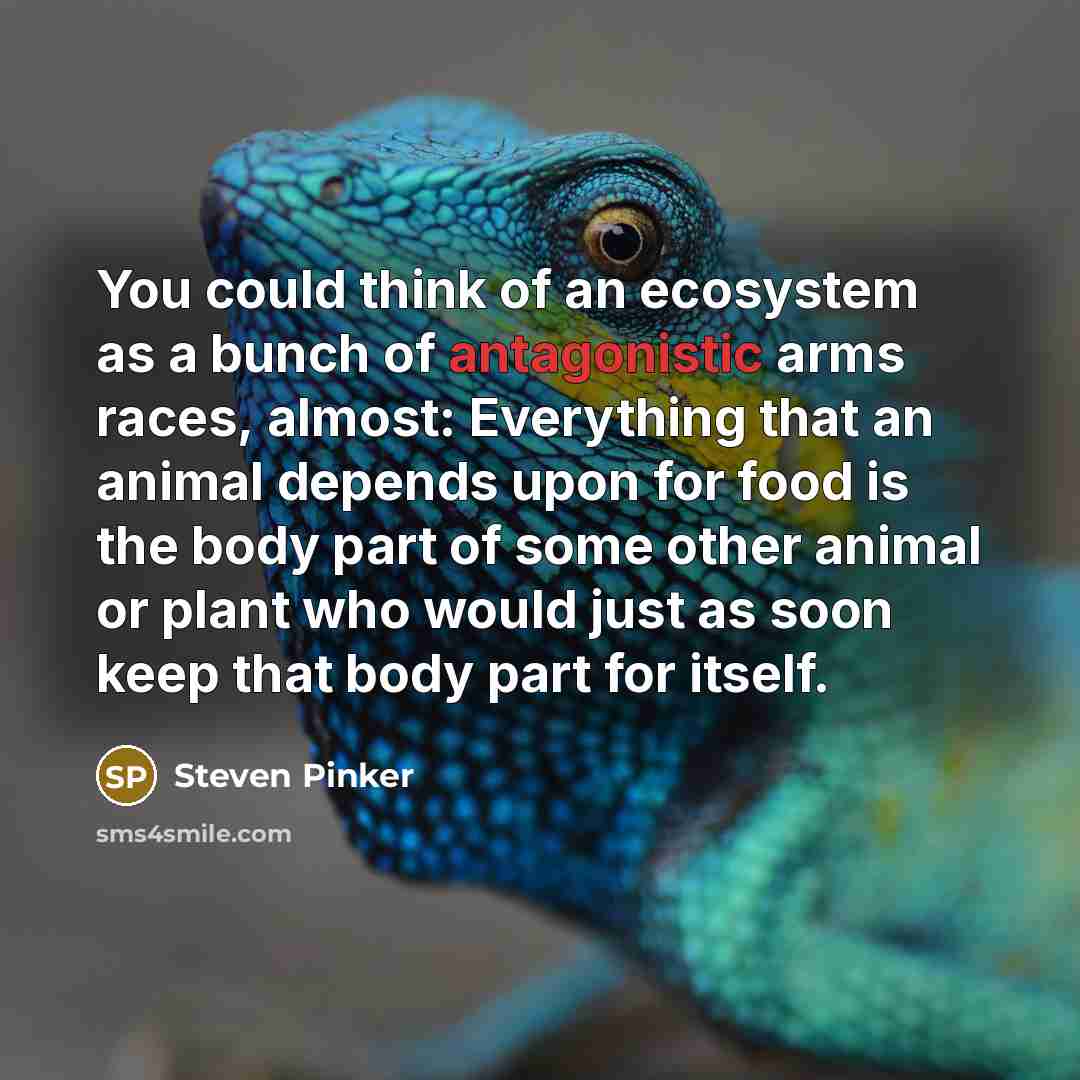 “You could think of an ecosystem as a bunch of antagonistic arms races, almost: Everything that an animal depends upon for food is the body part of some other animal or plant who would just as soon keep that body part for itself.” quote by Steven Pinker
