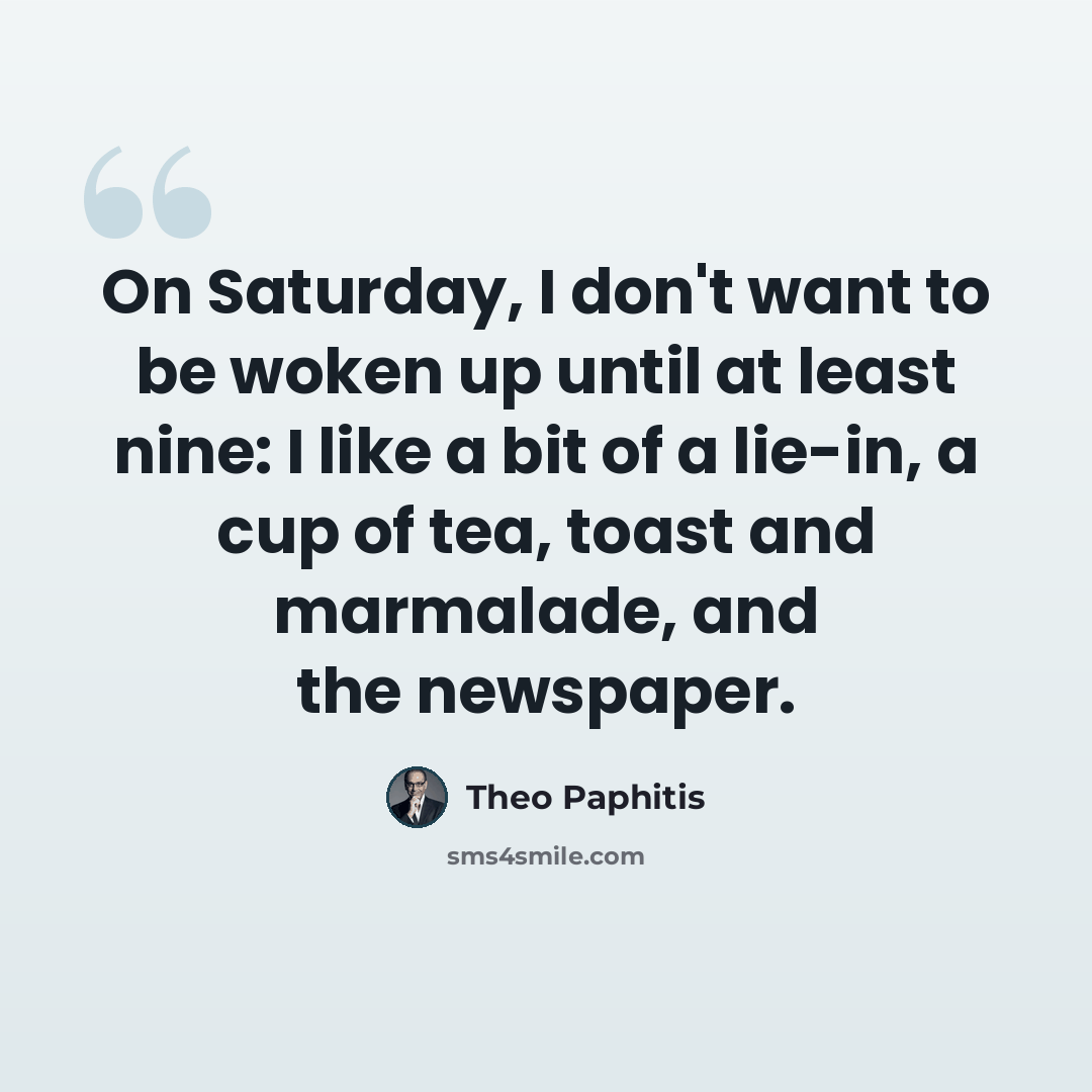 “On Saturday, I don't want to be woken up until at least nine: I like a bit of a lie-in, a cup of tea, toast and marmalade, and the newspaper.” quote by Theo Paphitis