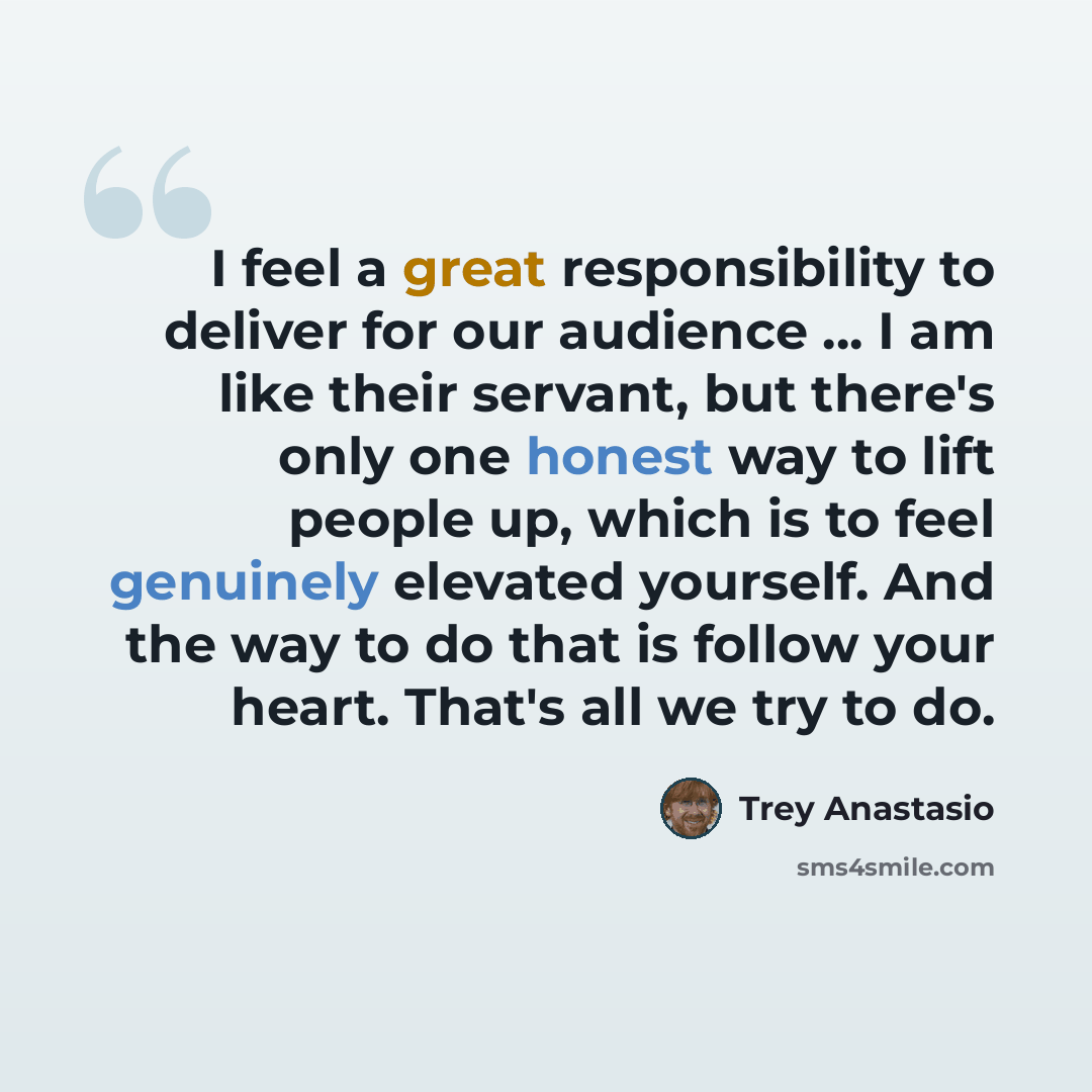 “I feel a great responsibility to deliver for our audience ... I am like their servant, but there's only one honest way to lift people up, which is to feel genuinely elevated yourself. And the way to do that is follow your heart. That's all we try to do.” quote by Trey Anastasio