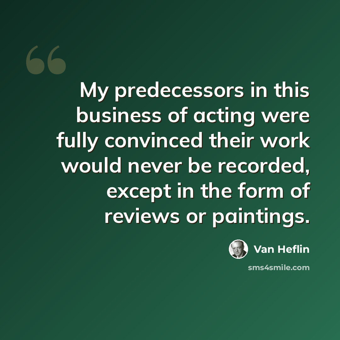 “My predecessors in this business of acting were fully convinced their work would never be recorded, except in the form of reviews or paintings.” quote by Van Heflin