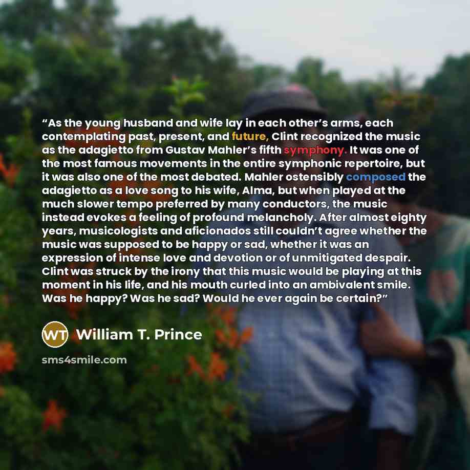 “As the young husband and wife lay in each other’s arms, each contemplating past, present, and future, Clint recognized the music as the adagietto from Gustav Mahler’s fifth symphony. It was one of the most famous movements in the entire symphonic repertoire, but it was also one of the most…” quote by William T. Prince