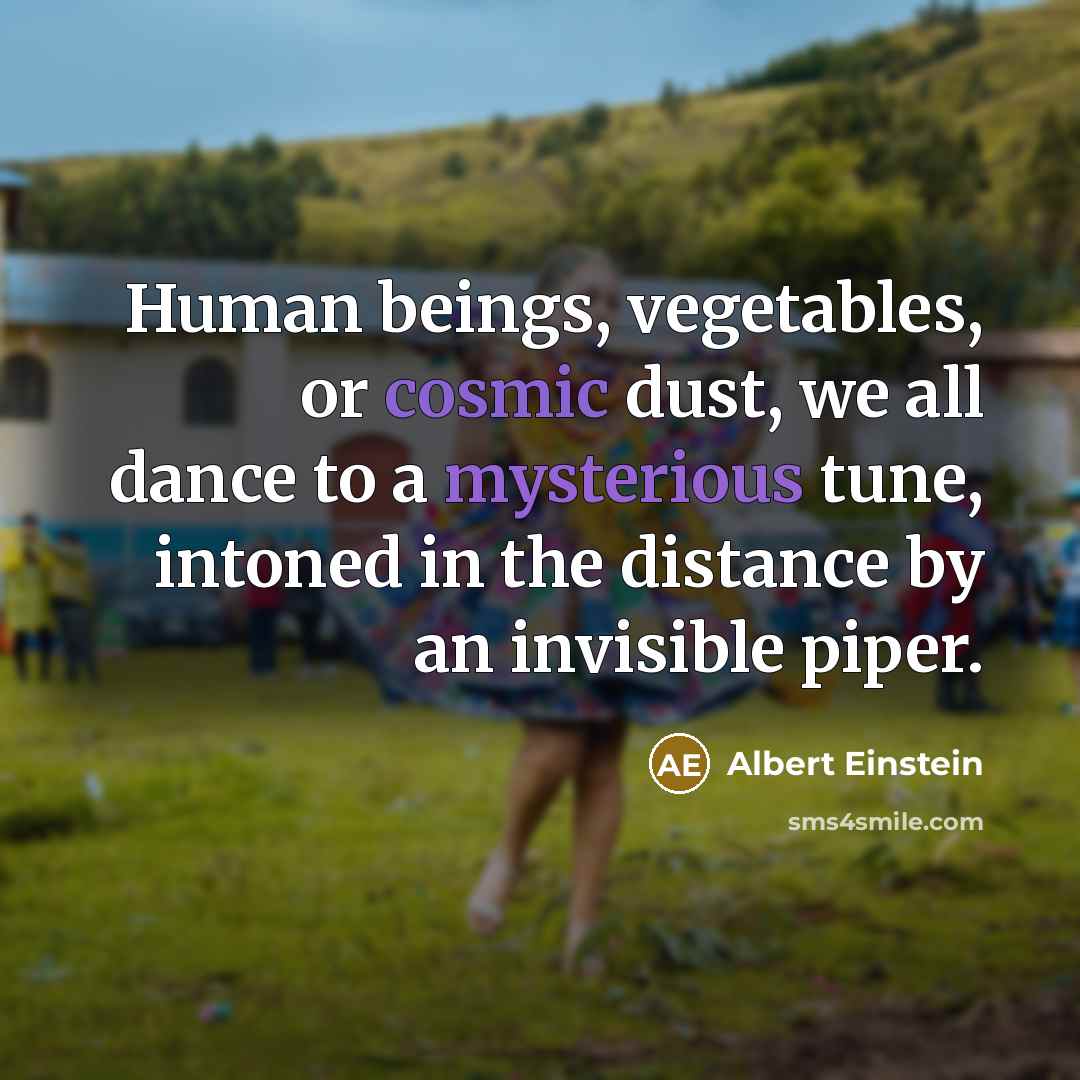 “Human beings, vegetables, or cosmic dust, we all dance to a mysterious tune, intoned in the distance by an invisible piper.” quote by Albert Einstein
