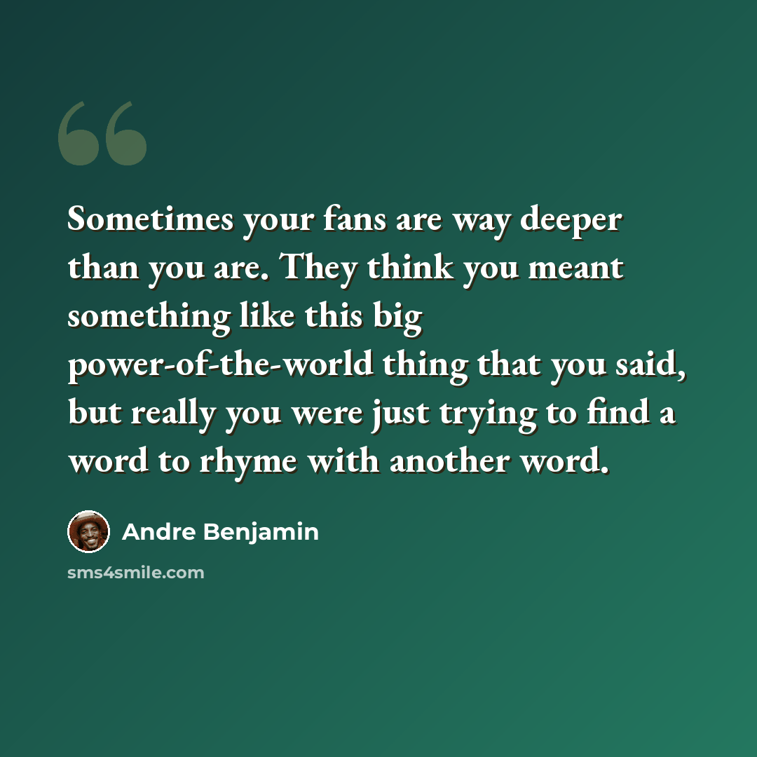 “Sometimes your fans are way deeper than you are. They think you meant something like this big power-of-the-world thing that you said, but really you were just trying to find a word to rhyme with another word.” quote by Andre Benjamin
