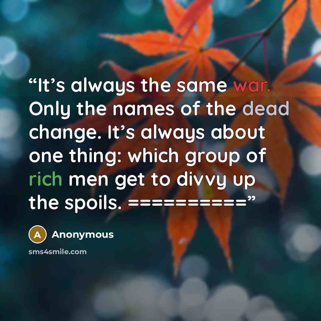 “It’s always the same war. Only the names of the dead change. It’s always about one thing: which group of rich men get to divvy up the spoils. ==========” quote by Anonymous
