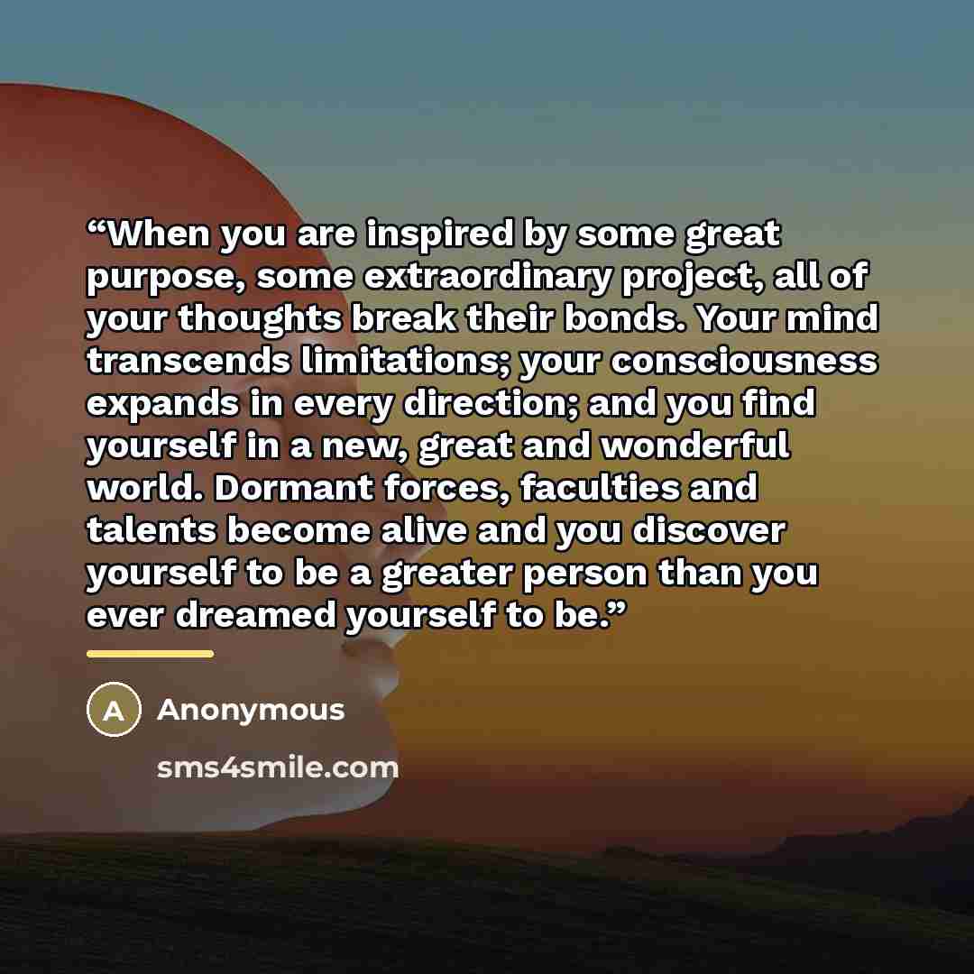 “When you are inspired by some great purpose, some extraordinary project, all of your thoughts break their bonds. Your mind transcends limitations; your consciousness expands in every direction; and you find yourself in a new, great and wonderful world. Dormant forces, faculties and talents become…” quote by Anonymous