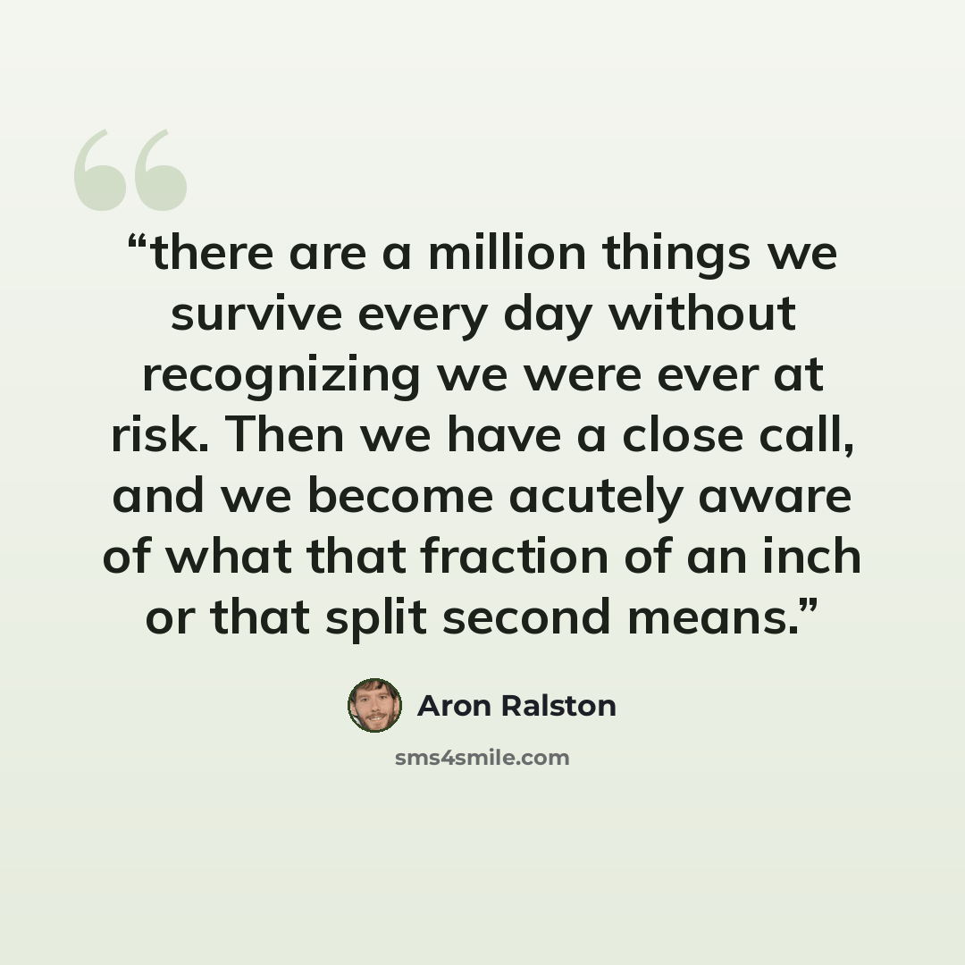 “there are a million things we survive every day without recognizing we were ever at risk. Then we have a close call, and we become acutely aware of what that fraction of an inch or that split second means.” quote by Aron Ralston