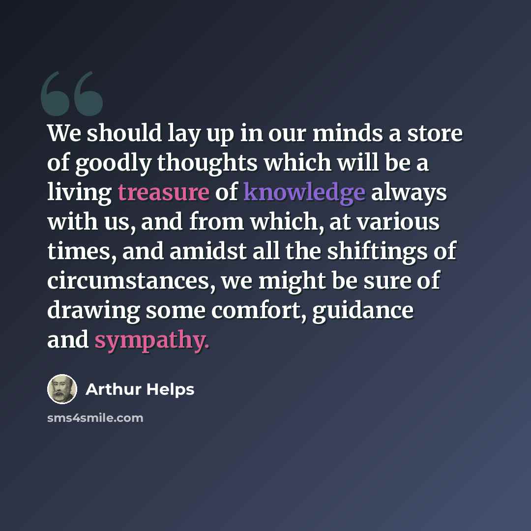 “We should lay up in our minds a store of goodly thoughts which will be a living treasure of knowledge always with us, and from which, at various times, and amidst all the shiftings of circumstances, we might be sure of drawing some comfort, guidance and sympathy.” quote by Arthur Helps