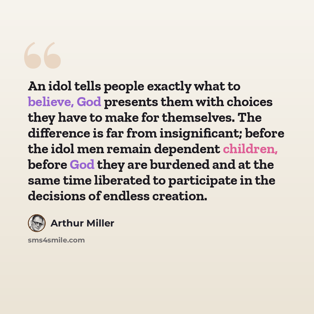 “An idol tells people exactly what to believe, God presents them with choices they have to make for themselves. The difference is far from insignificant; before the idol men remain dependent children, before God they are burdened and at the same time liberated to participate in the decisions of…” quote by Arthur Miller