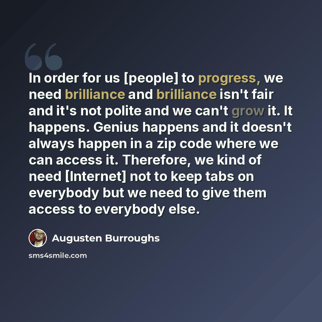 “In order for us [people] to progress, we need brilliance and brilliance isn't fair and it's not polite and we can't grow it. It happens. Genius happens and it doesn't always happen in a zip code where we can access it. Therefore, we kind of need [Internet] not to keep tabs on everybody but we need…” quote by Augusten Burroughs