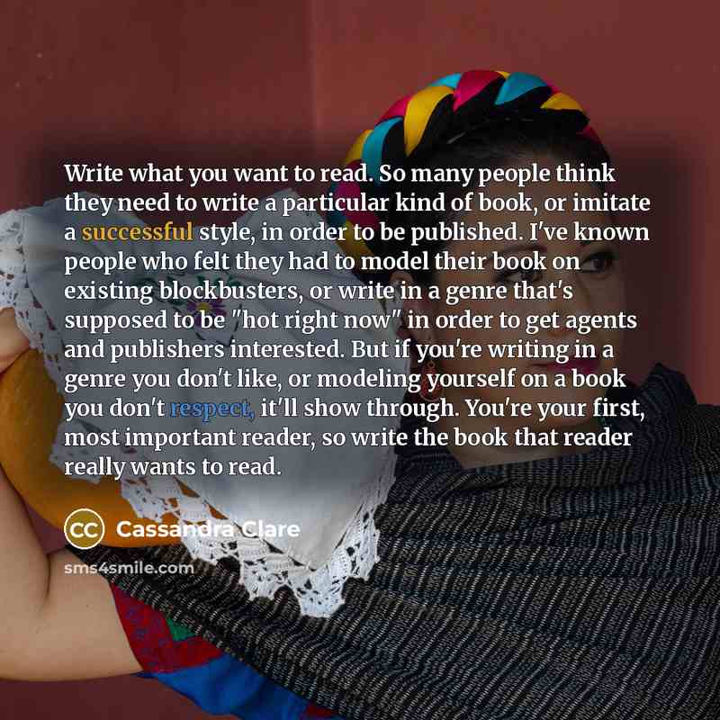 “Write what you want to read. So many people think they need to write a particular kind of book, or imitate a successful style, in order to be published. I've known people who felt they had to model their book on existing blockbusters, or write in a genre that's supposed to be "hot right now" in…” quote by Cassandra Clare