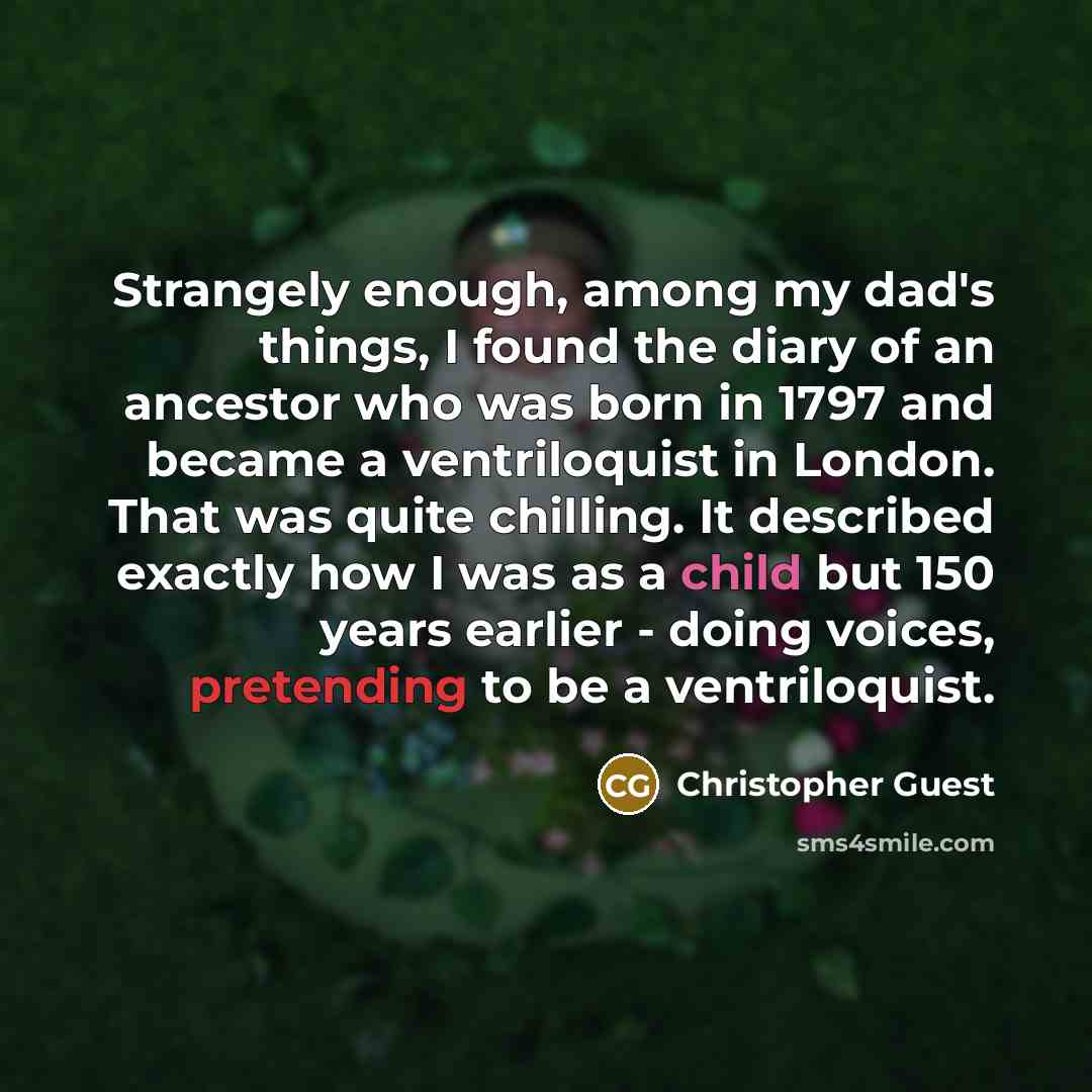 “Strangely enough, among my dad's things, I found the diary of an ancestor who was born in 1797 and became a ventriloquist in London. That was quite chilling. It described exactly how I was as a child but 150 years earlier - doing voices, pretending to be a ventriloquist.” quote by Christopher Guest