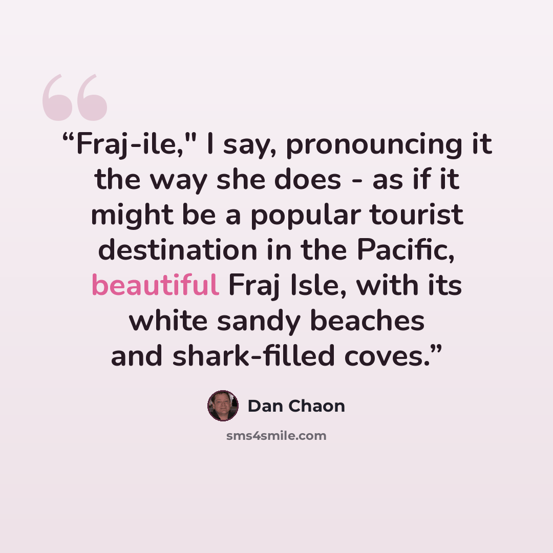 “Fraj-ile," I say, pronouncing it the way she does - as if it might be a popular tourist destination in the Pacific, beautiful Fraj Isle, with its white sandy beaches and shark-filled coves.” quote by Dan Chaon