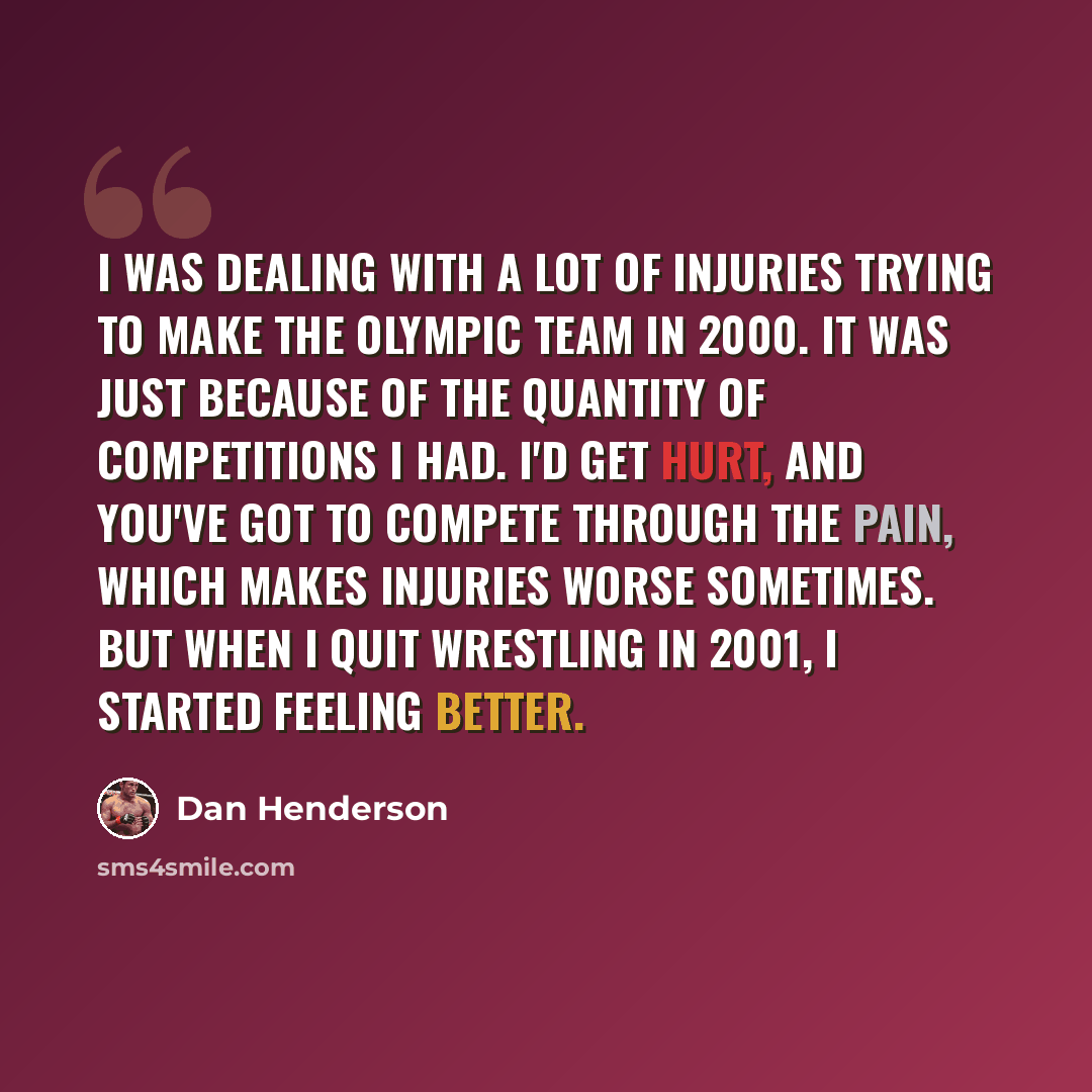 “I was dealing with a lot of injuries trying to make the Olympic team in 2000. It was just because of the quantity of competitions I had. I'd get hurt, and you've got to compete through the pain, which makes injuries worse sometimes. But when I quit wrestling in 2001, I started feeling better.” quote by Dan Henderson