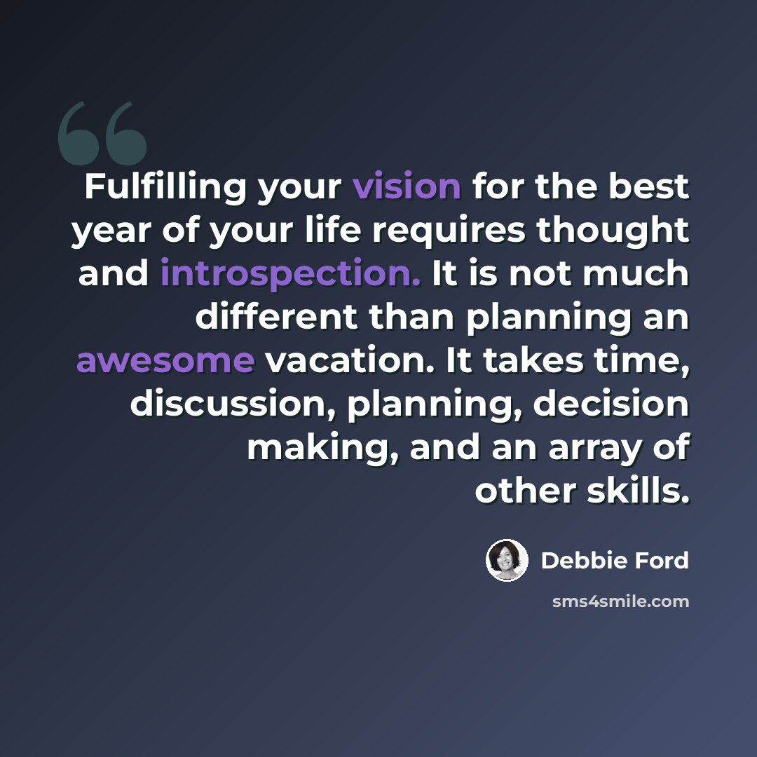 “Fulfilling your vision for the best year of your life requires thought and introspection. It is not much different than planning an awesome vacation. It takes time, discussion, planning, decision making, and an array of other skills.” quote by Debbie Ford