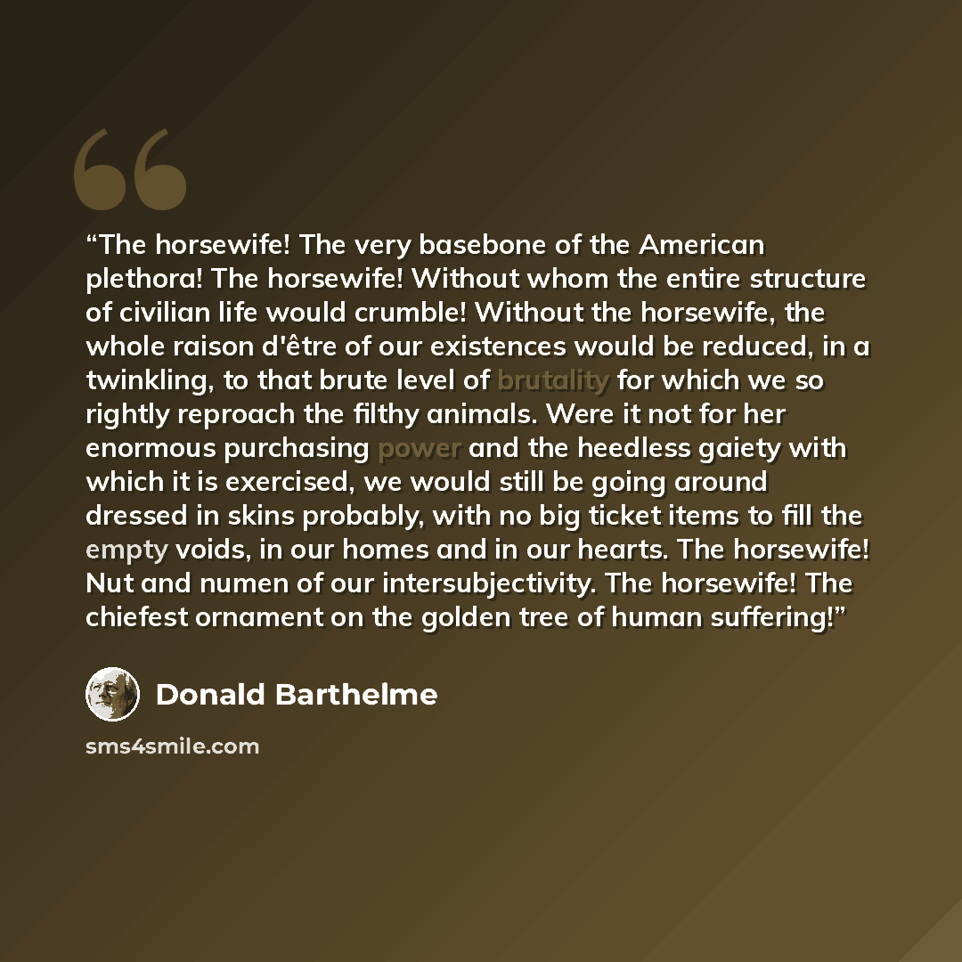 “The horsewife! The very basebone of the American plethora! The horsewife! Without whom the entire structure of civilian life would crumble! Without the horsewife, the whole raison d'être of our existences would be reduced, in a twinkling, to that brute level of brutality for which we so rightly…” quote by Donald Barthelme