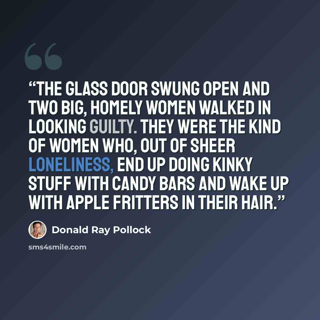 “The glass door swung open and two big, homely women walked in looking guilty. They were the kind of women who, out of sheer loneliness, end up doing kinky stuff with candy bars and wake up with apple fritters in their hair.” quote by Donald Ray Pollock