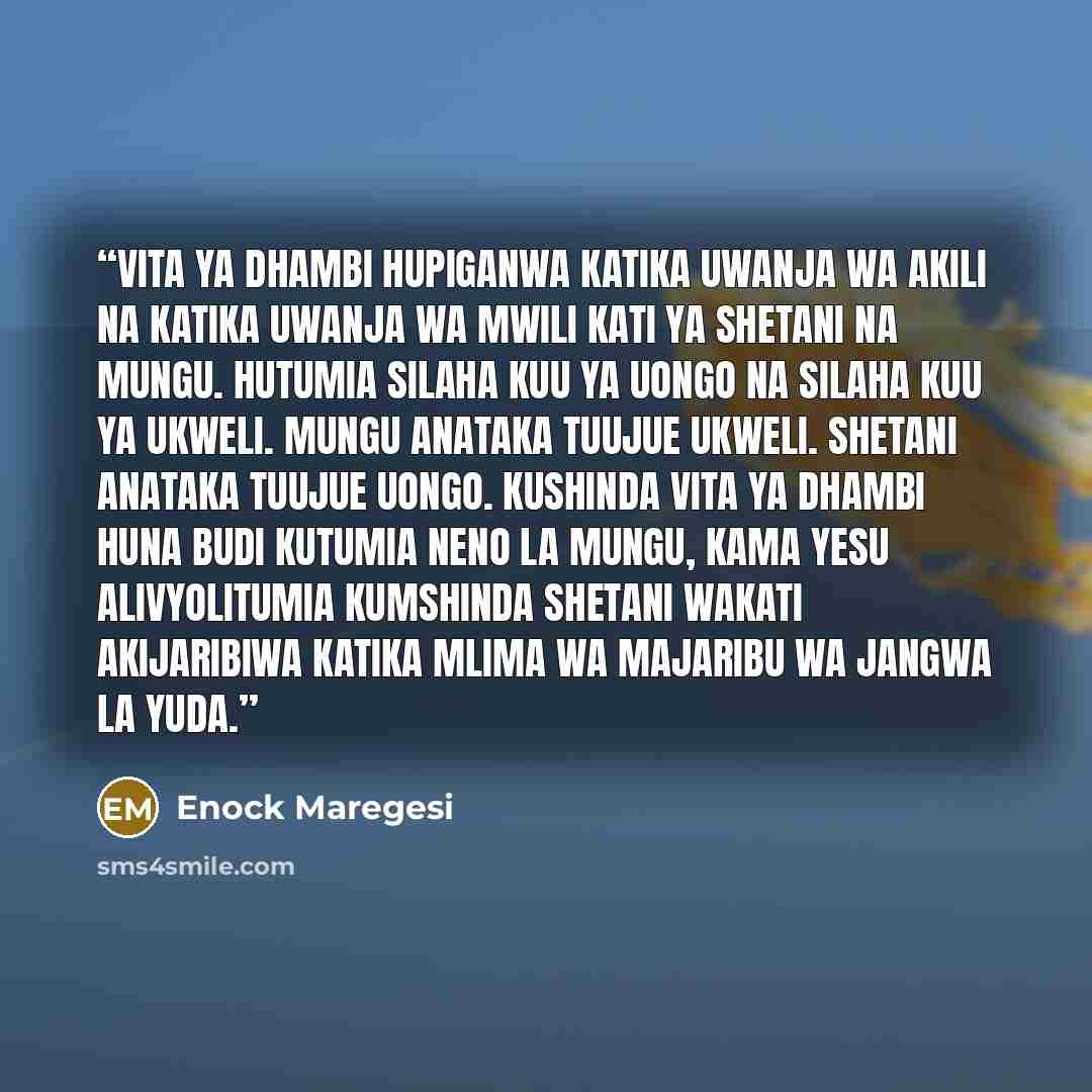 “Vita ya dhambi hupiganwa katika uwanja wa akili na katika uwanja wa mwili kati ya Shetani na Mungu. Hutumia silaha kuu ya uongo na silaha kuu ya ukweli. Mungu anataka tuujue ukweli. Shetani anataka tuujue uongo. Kushinda vita ya dhambi huna budi kutumia neno la Mungu, kama Yesu alivyolitumia…” quote by Enock Maregesi