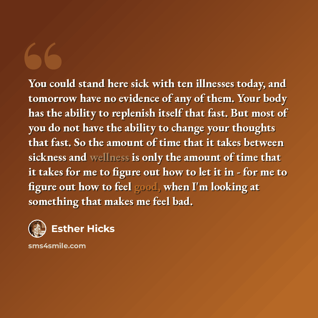 “You could stand here sick with ten illnesses today, and tomorrow have no evidence of any of them. Your body has the ability to replenish itself that fast. But most of you do not have the ability to change your thoughts that fast. So the amount of time that it takes between sickness and wellness is…” quote by Esther Hicks