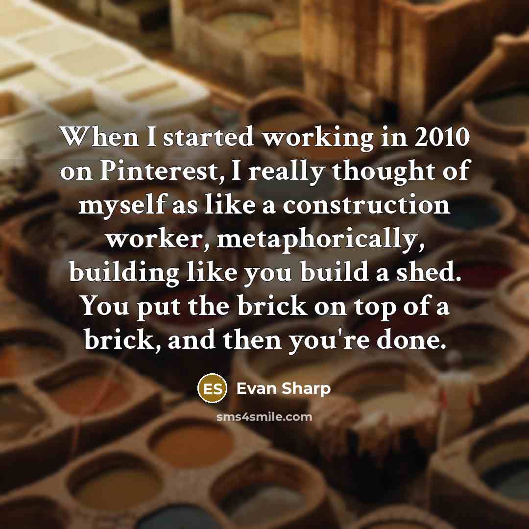“When I started working in 2010 on Pinterest, I really thought of myself as like a construction worker, metaphorically, building like you build a shed. You put the brick on top of a brick, and then you're done.” quote by Evan Sharp