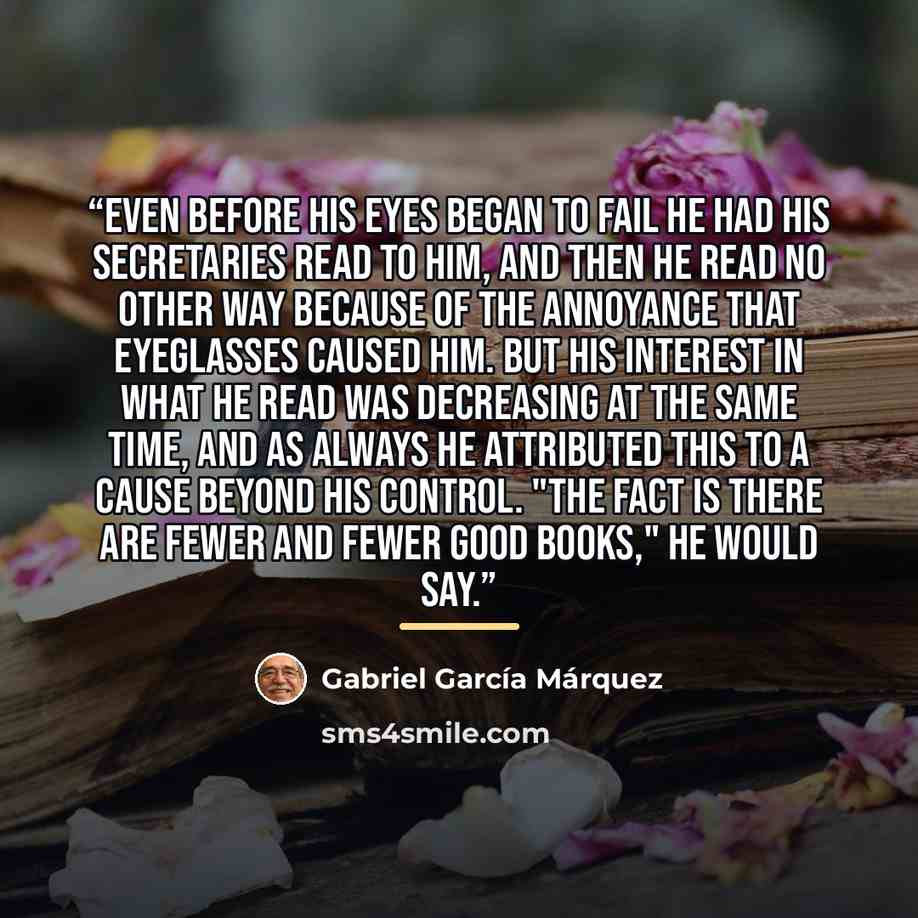 “Even before his eyes began to fail he had his secretaries read to him, and then he read no other way because of the annoyance that eyeglasses caused him. But his interest in what he read was decreasing at the same time, and as always he attributed this to a cause beyond his control. "The fact is…” quote by Gabriel García Márquez