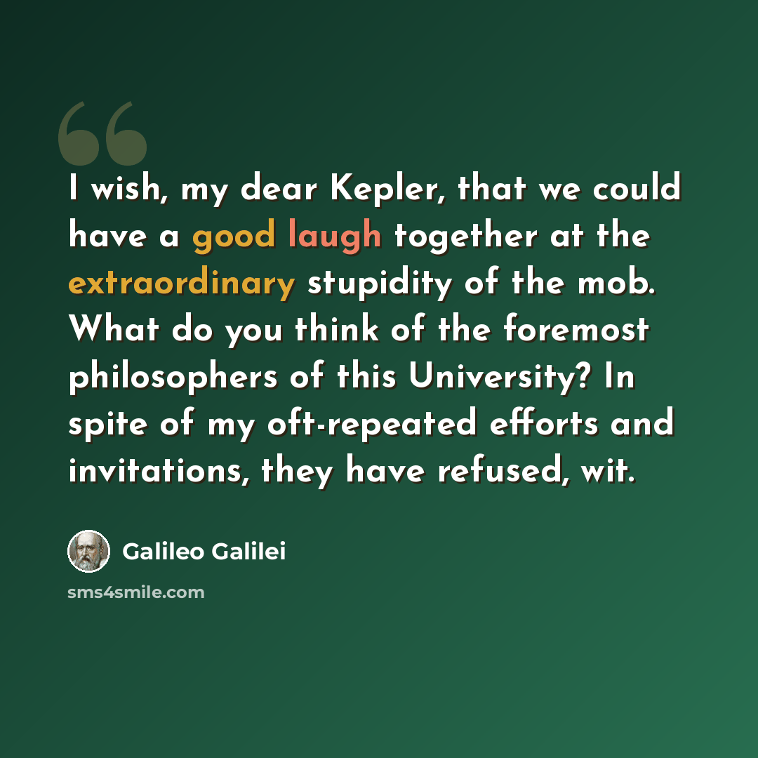 “I wish, my dear Kepler, that we could have a good laugh together at the extraordinary stupidity of the mob. What do you think of the foremost philosophers of this University? In spite of my oft-repeated efforts and invitations, they have refused, wit.” quote by Galileo Galilei