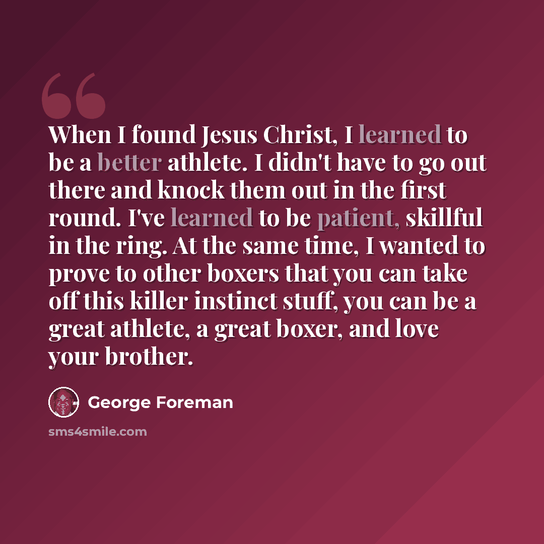 “When I found Jesus Christ, I learned to be a better athlete. I didn't have to go out there and knock them out in the first round. I've learned to be patient, skillful in the ring. At the same time, I wanted to prove to other boxers that you can take off this killer instinct stuff, you can be a…” quote by George Foreman