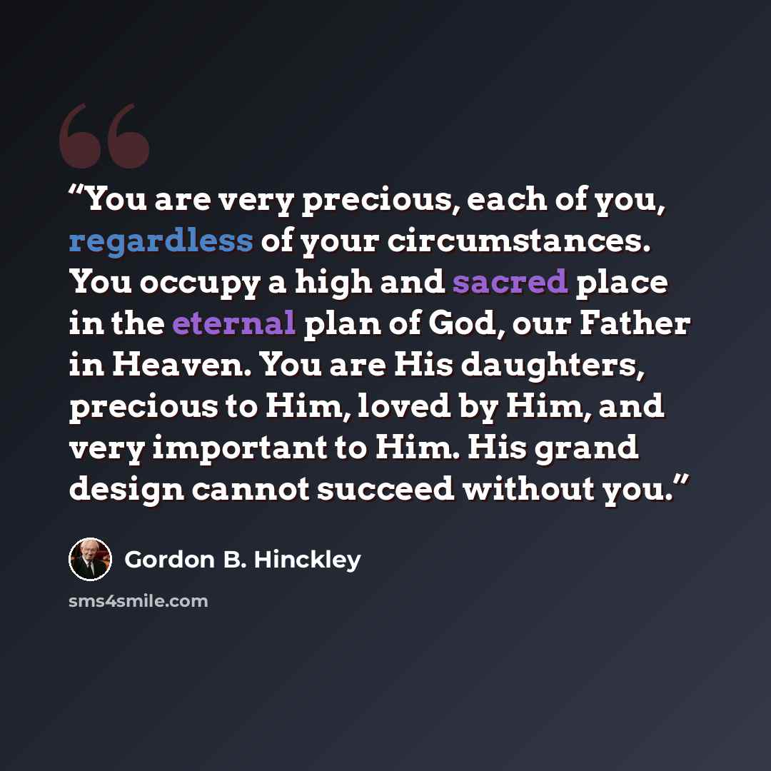 “You are very precious, each of you, regardless of your circumstances. You occupy a high and sacred place in the eternal plan of God, our Father in Heaven. You are His daughters, precious to Him, loved by Him, and very important to Him. His grand design cannot succeed without you.” quote by Gordon B. Hinckley