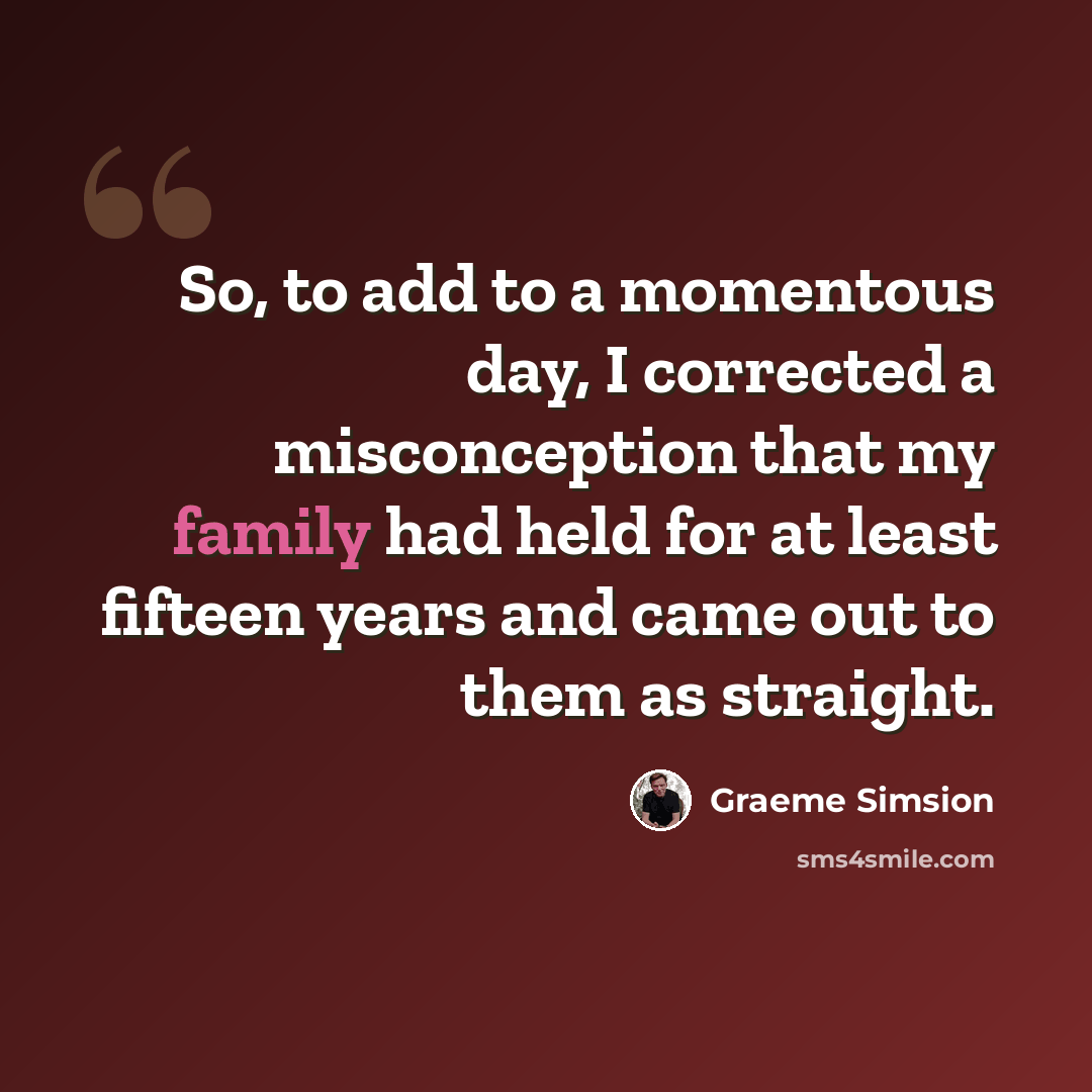 “So, to add to a momentous day, I corrected a misconception that my family had held for at least fifteen years and came out to them as straight.” quote by Graeme Simsion