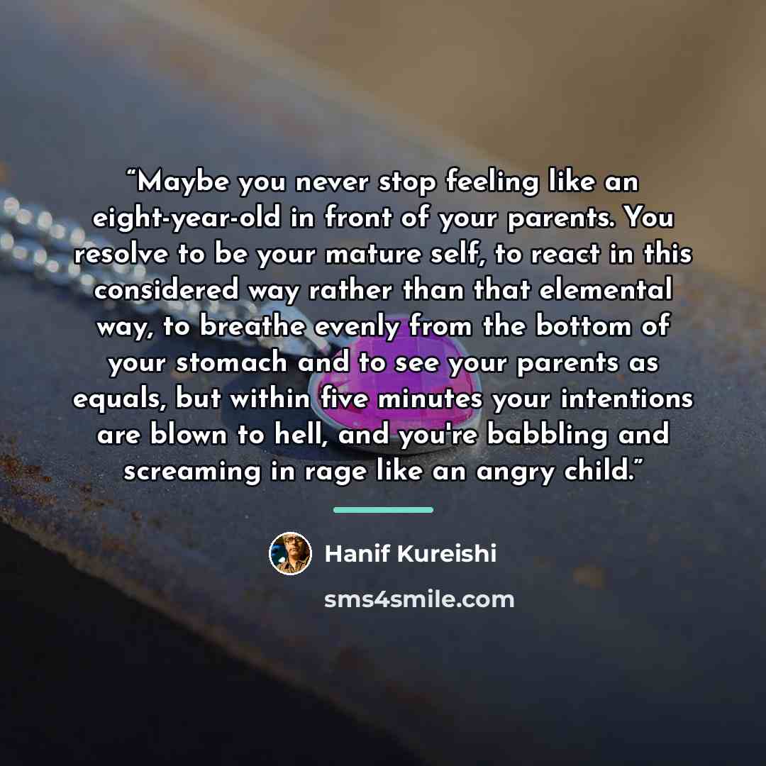 “Maybe you never stop feeling like an eight-year-old in front of your parents. You resolve to be your mature self, to react in this considered way rather than that elemental way, to breathe evenly from the bottom of your stomach and to see your parents as equals, but within five minutes your…” quote by Hanif Kureishi