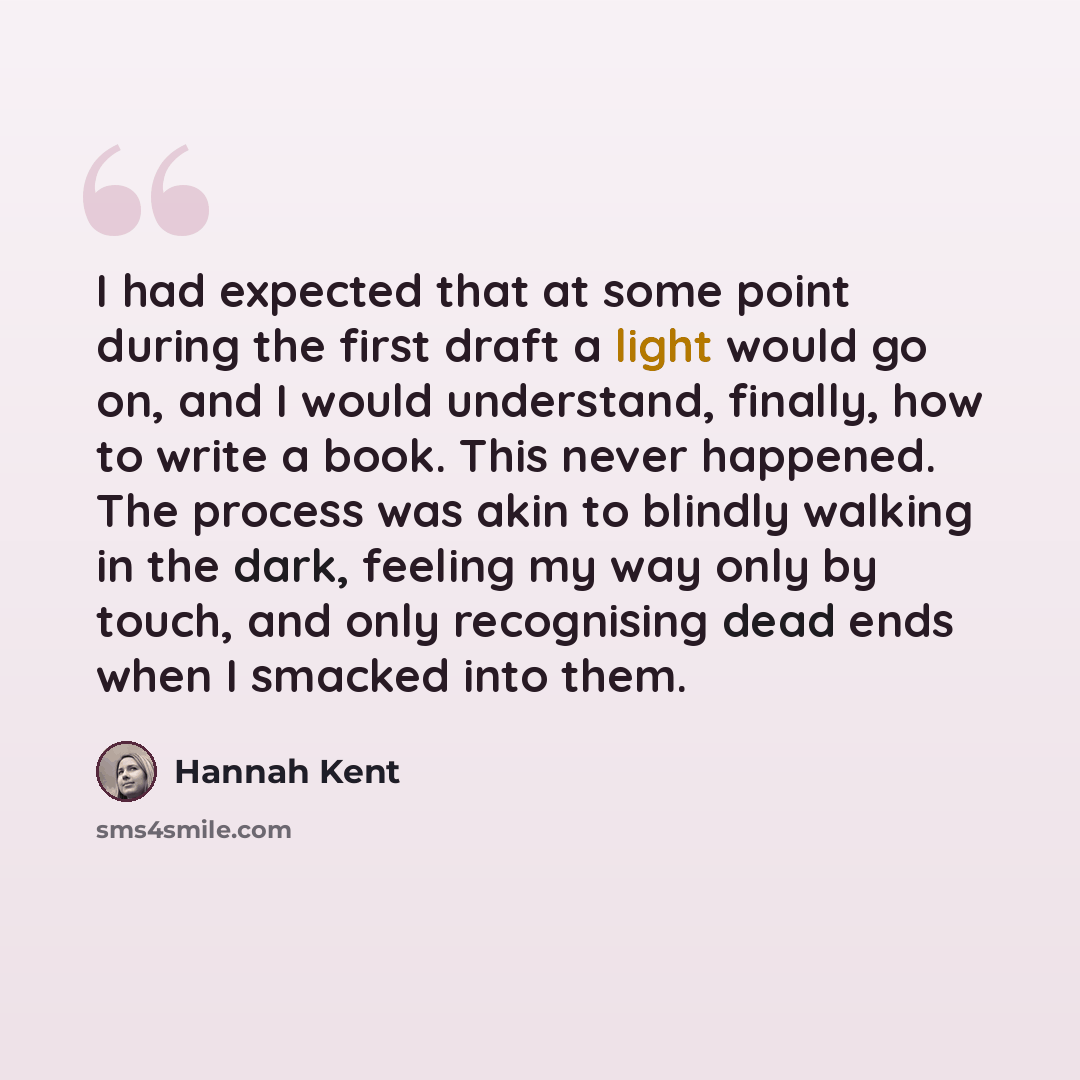 “I had expected that at some point during the first draft a light would go on, and I would understand, finally, how to write a book. This never happened. The process was akin to blindly walking in the dark, feeling my way only by touch, and only recognising dead ends when I smacked into them.” quote by Hannah Kent
