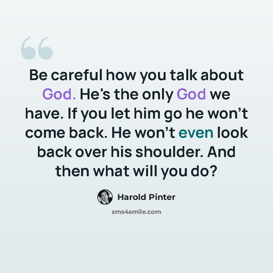 “Be careful how you talk about God. He's the only God we have. If you let him go he won't come back. He won't even look back over his shoulder. And then what will you do?” quote by Harold Pinter