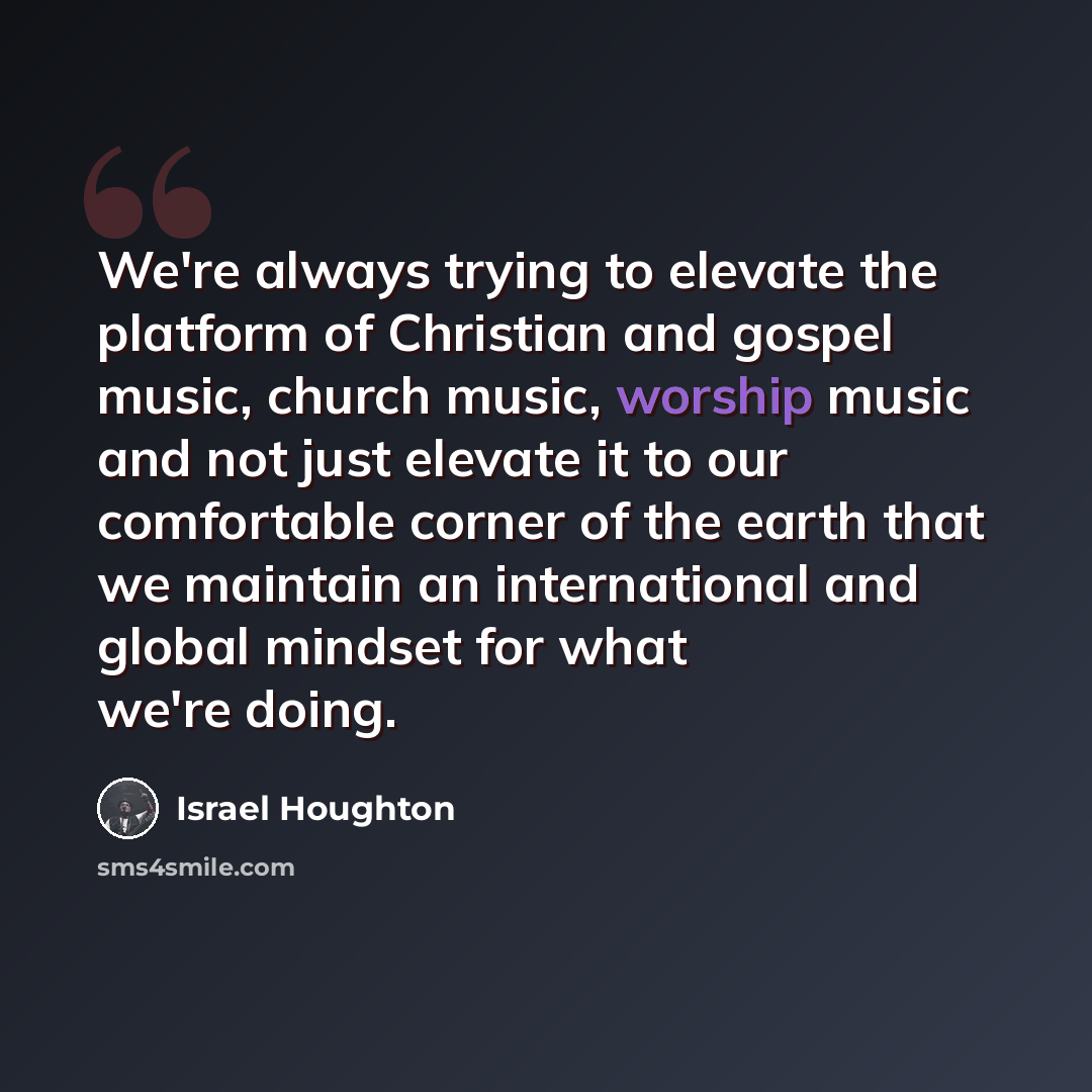 “We're always trying to elevate the platform of Christian and gospel music, church music, worship music and not just elevate it to our comfortable corner of the earth that we maintain an international and global mindset for what we're doing.” quote by Israel Houghton