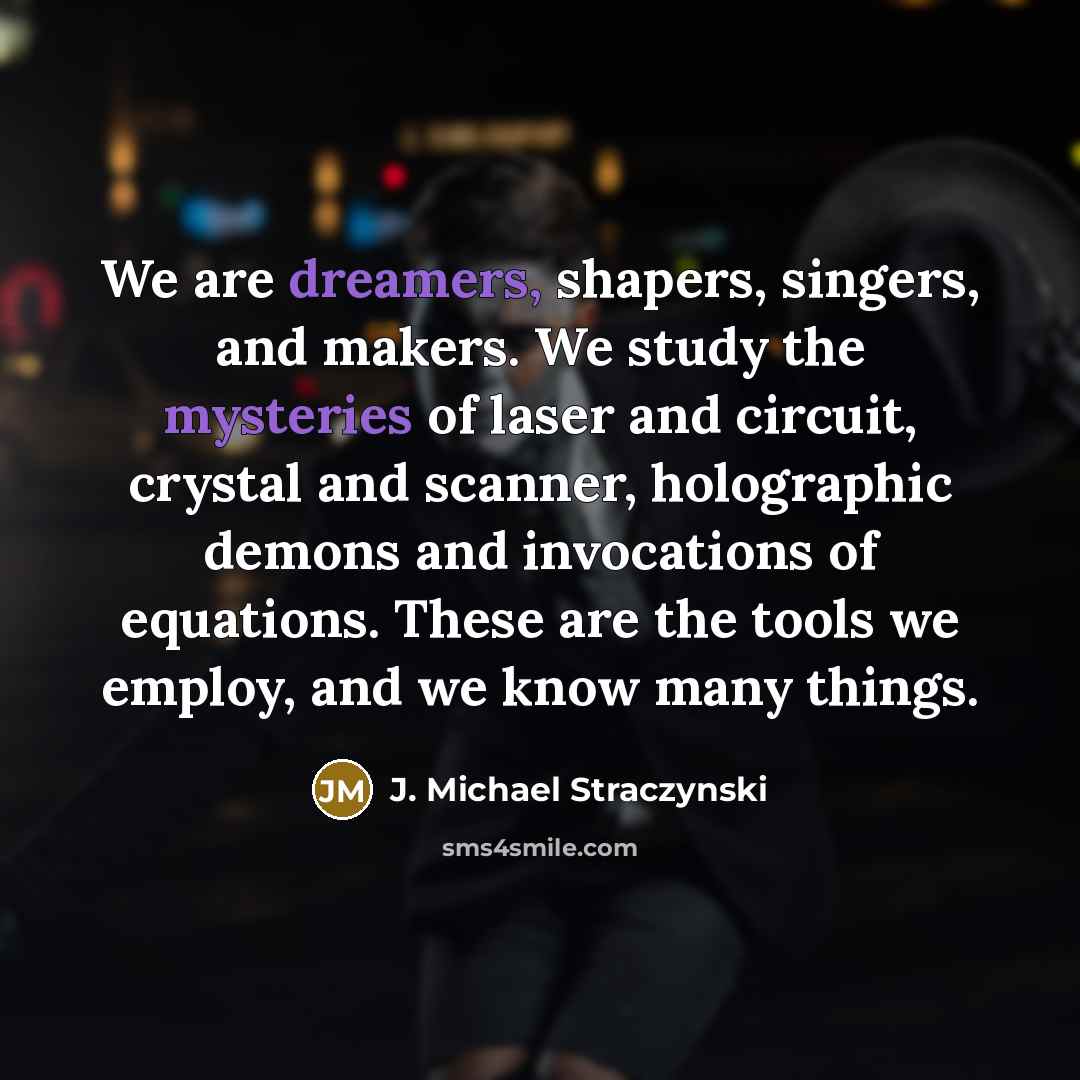 “We are dreamers, shapers, singers, and makers. We study the mysteries of laser and circuit, crystal and scanner, holographic demons and invocations of equations. These are the tools we employ, and we know many things.” quote by J. Michael Straczynski