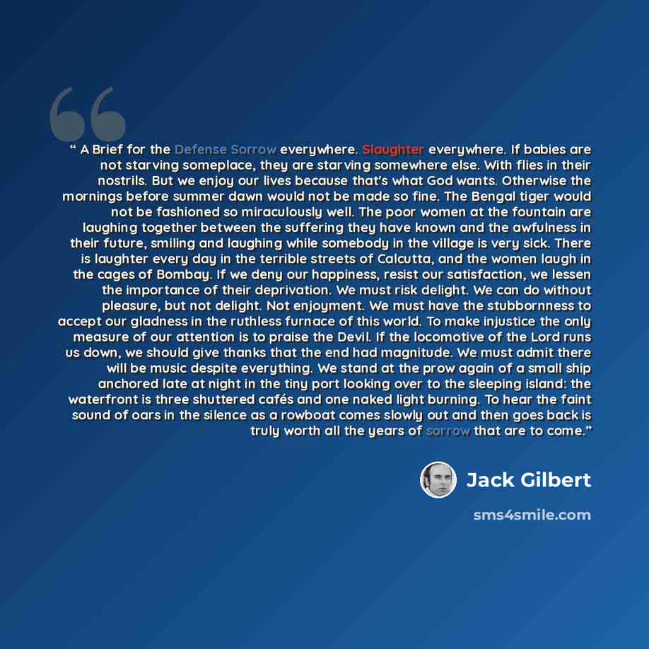 “A Brief for the Defense Sorrow everywhere. Slaughter everywhere. If babies are not starving someplace, they are starving somewhere else. With flies in their nostrils. But we enjoy our lives because that's what God wants. Otherwise the mornings before summer dawn would not be made so fine. The…” quote by Jack Gilbert