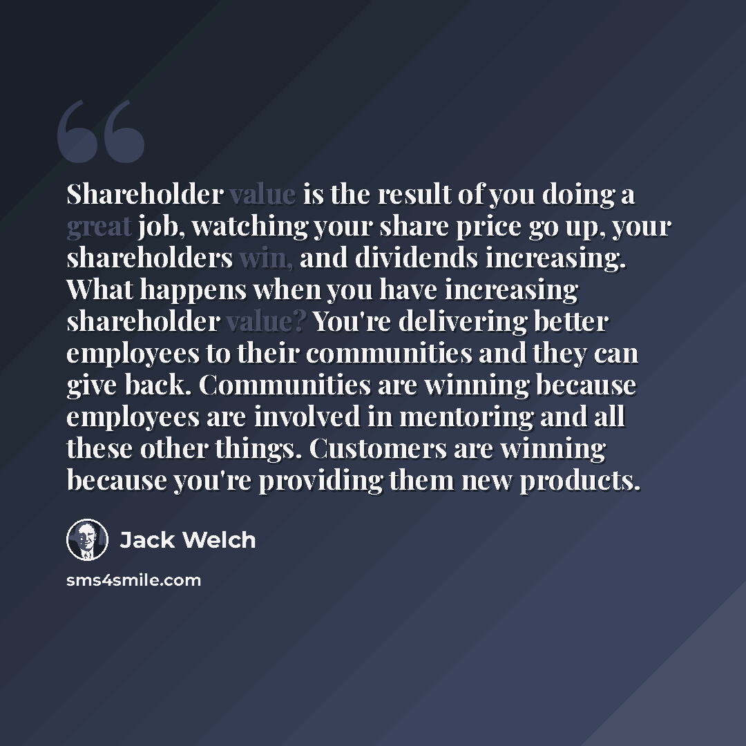“Shareholder value is the result of you doing a great job, watching your share price go up, your shareholders win, and dividends increasing. What happens when you have increasing shareholder value? You're delivering better employees to their communities and they can give back. Communities are…” quote by Jack Welch