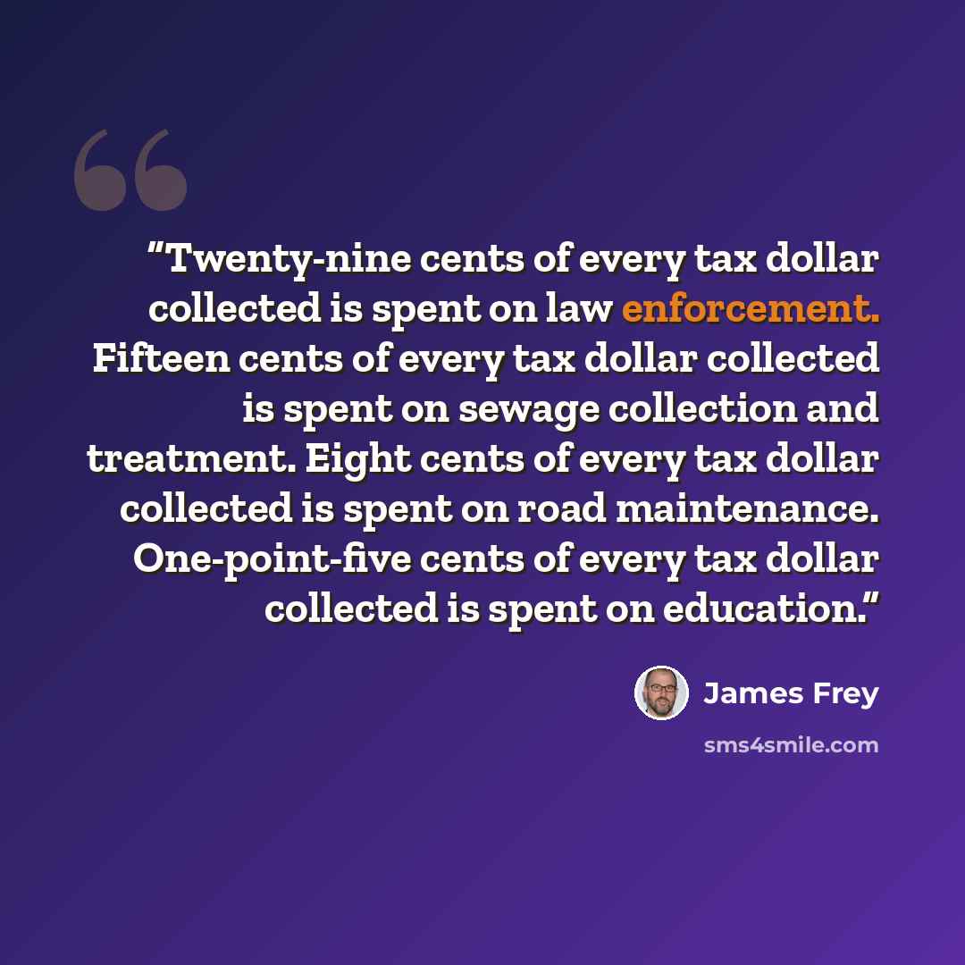 “Twenty-nine cents of every tax dollar collected is spent on law enforcement. Fifteen cents of every tax dollar collected is spent on sewage collection and treatment. Eight cents of every tax dollar collected is spent on road maintenance. One-point-five cents of every tax dollar collected is spent…” quote by James Frey
