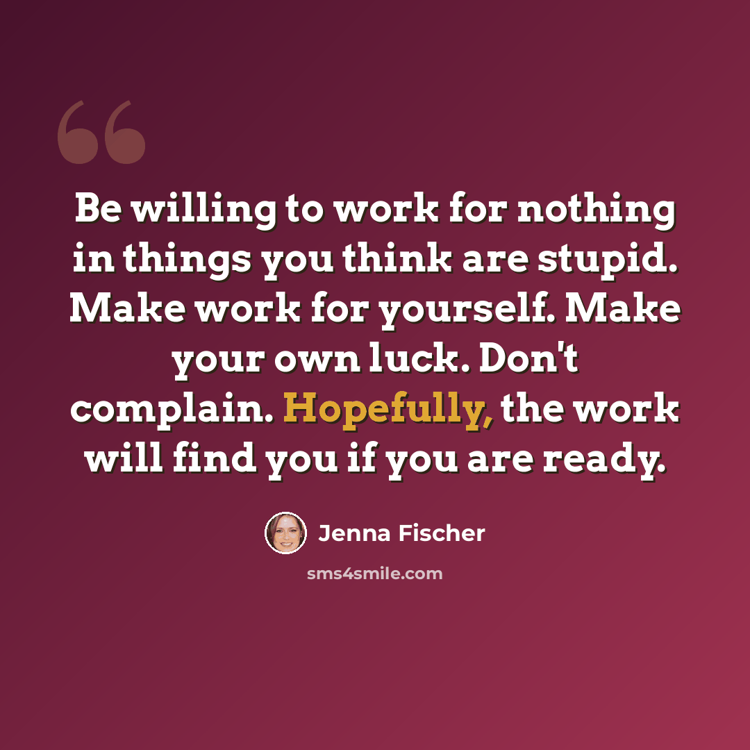 “Be willing to work for nothing in things you think are stupid. Make work for yourself. Make your own luck. Don't complain. Hopefully, the work will find you if you are ready.” quote by Jenna Fischer