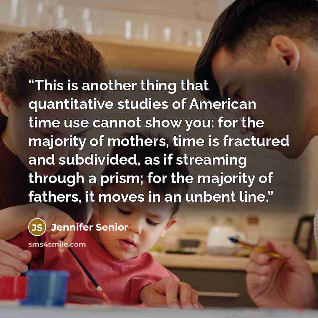 “This is another thing that quantitative studies of American time use cannot show you: for the majority of mothers, time is fractured and subdivided, as if streaming through a prism; for the majority of fathers, it moves in an unbent line.” quote by Jennifer Senior