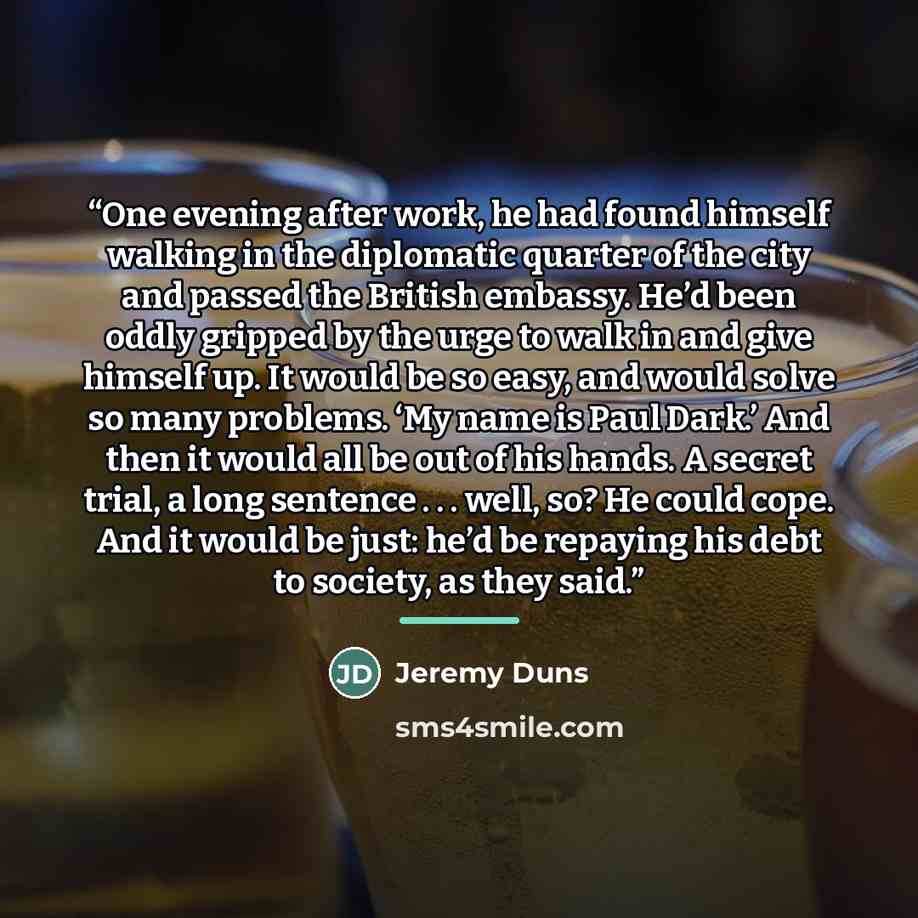 “One evening after work, he had found himself walking in the diplomatic quarter of the city and passed the British embassy. He’d been oddly gripped by the urge to walk in and give himself up. It would be so easy, and would solve so many problems. ‘My name is Paul Dark.’ And then it would all be out…” quote by Jeremy Duns