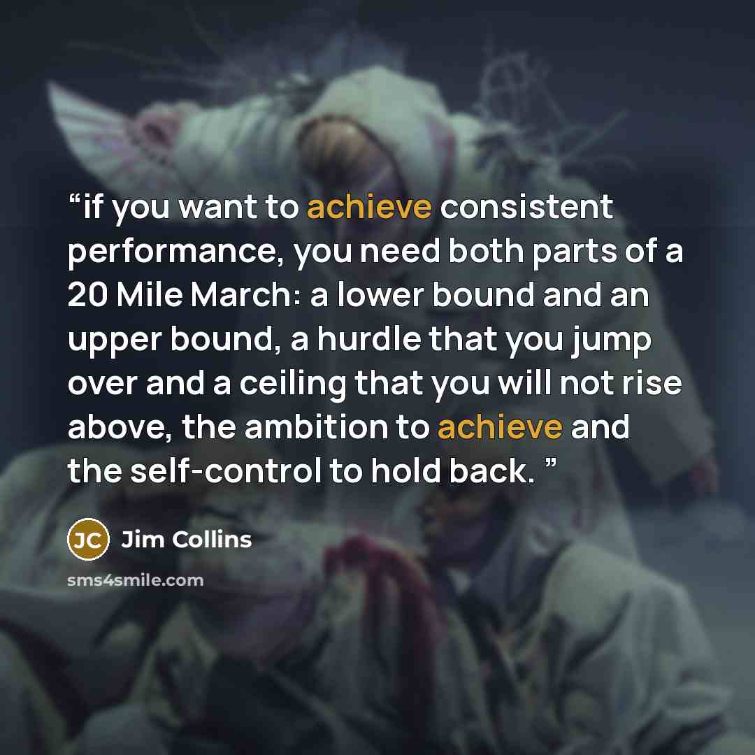 “if you want to achieve consistent performance, you need both parts of a 20 Mile March: a lower bound and an upper bound, a hurdle that you jump over and a ceiling that you will not rise above, the ambition to achieve and the self-control to hold back.” quote by Jim Collins