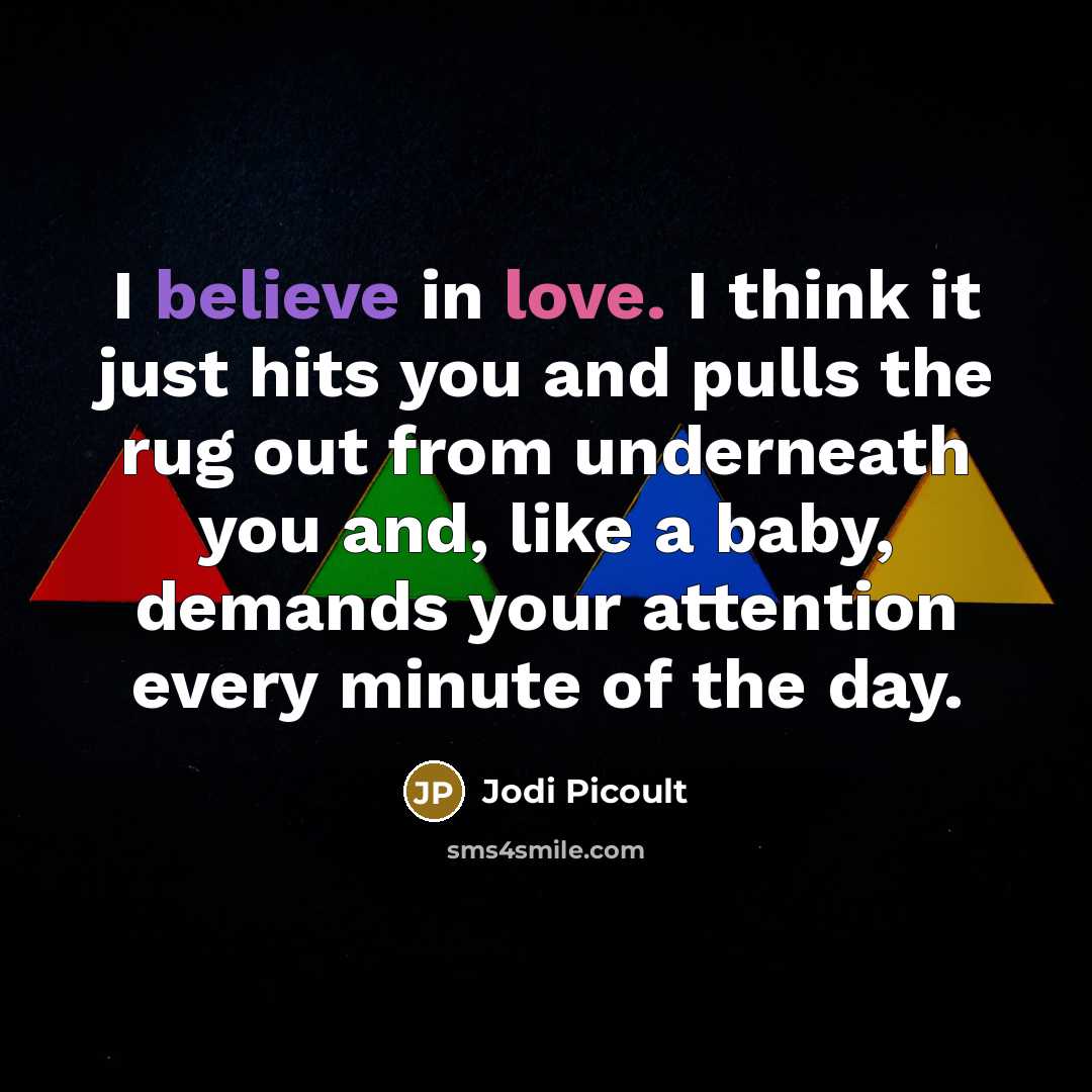 “I believe in love. I think it just hits you and pulls the rug out from underneath you and, like a baby, demands your attention every minute of the day.” quote by Jodi Picoult