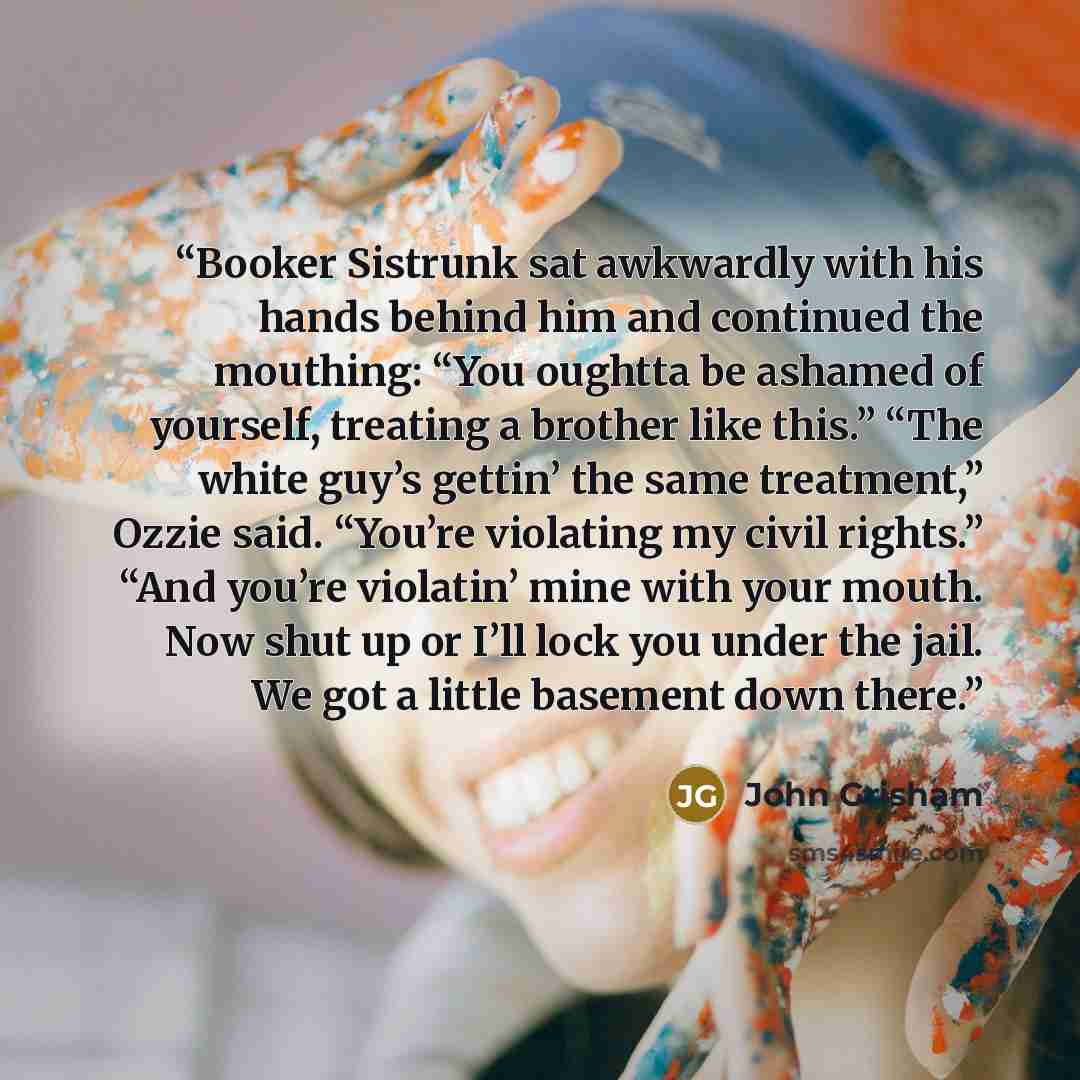 “Booker Sistrunk sat awkwardly with his hands behind him and continued the mouthing: “You oughtta be ashamed of yourself, treating a brother like this.” “The white guy’s gettin’ the same treatment,” Ozzie said. “You’re violating my civil rights.” “And you’re violatin’ mine with your mouth. Now shut…” quote by John Grisham