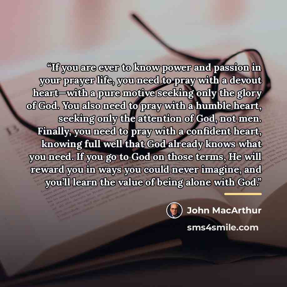 “If you are ever to know power and passion in your prayer life, you need to pray with a devout heart—with a pure motive seeking only the glory of God. You also need to pray with a humble heart, seeking only the attention of God, not men. Finally, you need to pray with a confident heart, knowing…” quote by John MacArthur