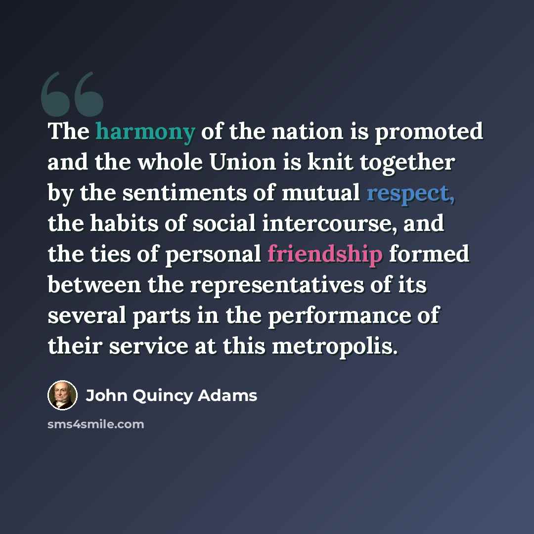 “The harmony of the nation is promoted and the whole Union is knit together by the sentiments of mutual respect, the habits of social intercourse, and the ties of personal friendship formed between the representatives of its several parts in the performance of their service at this metropolis.” quote by John Quincy Adams