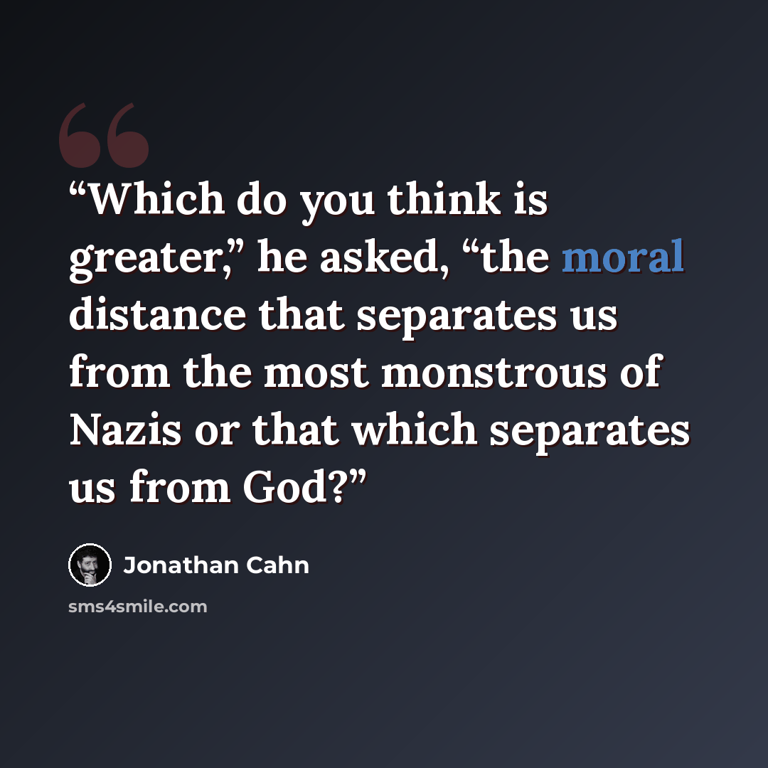 “Which do you think is greater,” he asked, “the moral distance that separates us from the most monstrous of Nazis or that which separates us from God?” quote by Jonathan Cahn