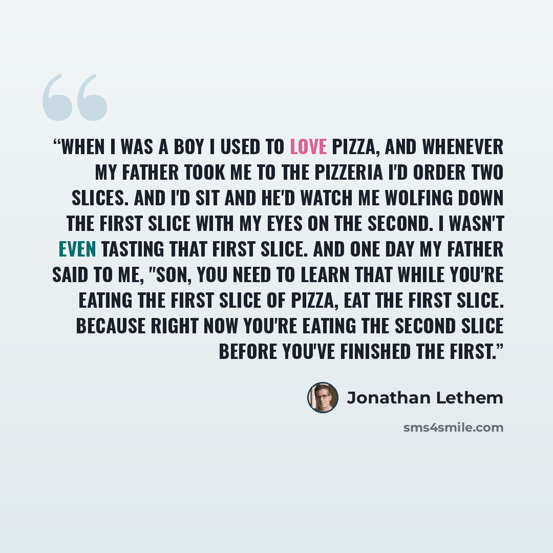 “When I was a boy I used to love pizza, and whenever my father took me to the pizzeria I'd order two slices. And I'd sit and he'd watch me wolfing down the first slice with my eyes on the second. I wasn't even tasting that first slice. And one day my father said to me, "Son, you need to learn that…” quote by Jonathan Lethem