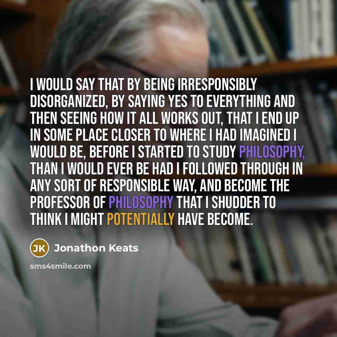 “I would say that by being irresponsibly disorganized, by saying yes to everything and then seeing how it all works out, that I end up in some place closer to where I had imagined I would be, before I started to study philosophy, than I would ever be had I followed through in any sort of…” quote by Jonathon Keats